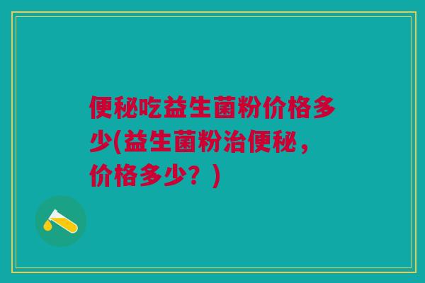 吃益生菌粉价格多少(益生菌粉,价格多少?) 吃益生菌粉价格多少(益生菌粉,价格多少?)