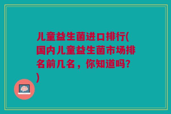 儿童益生菌进口排行(国内儿童益生菌市场排名前几名,你知道吗?) 儿童益生菌进口排行(国内儿童益生菌市场排名前几名,你知道吗?)