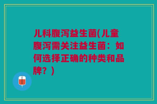 儿科腹泻益生菌(儿童腹泻需关注益生菌:如何选择正确的种类和品牌?)