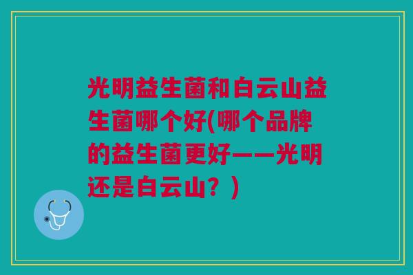 光明益生菌和白云山益生菌哪个好(哪个品牌的益生菌更好——光明还是白云山?) 光明益生菌和白云山益生菌哪个好(哪个品牌的益生菌更好——光明还是白云山?)