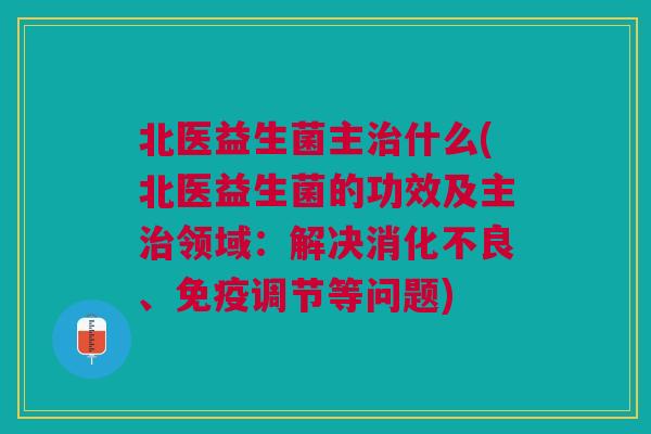 北医益生菌主什么(北医益生菌的功效及主领域:解决、调节等问题) 北医益生菌主什么(北医益生菌的功效及主领域:解决、调节等问题)