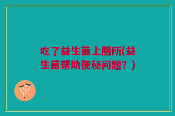 吃了益生菌上厕所(益生菌帮助问题?) 吃了益生菌上厕所(益生菌帮助问题?)