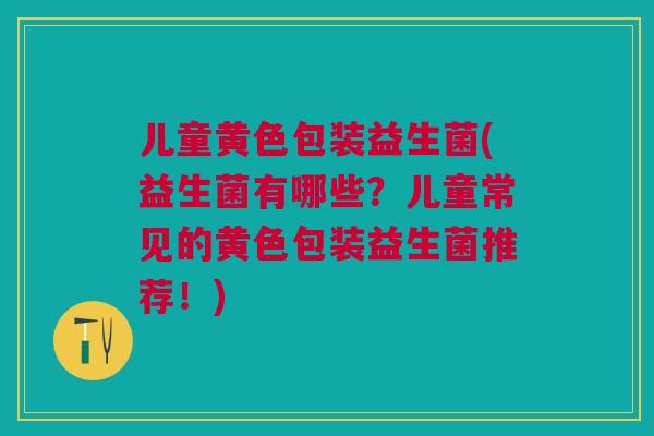 儿童黄色包装益生菌(益生菌有哪些?儿童常见的黄色包装益生菌推荐!)