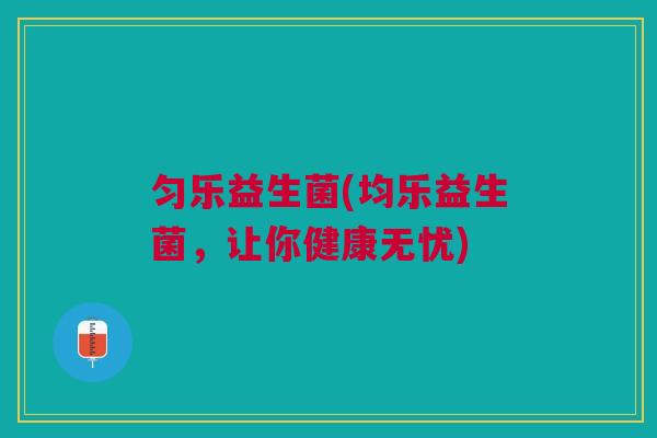 匀乐益生菌(均乐益生菌,让你健康无忧) 匀乐益生菌(均乐益生菌,让你健康无忧)