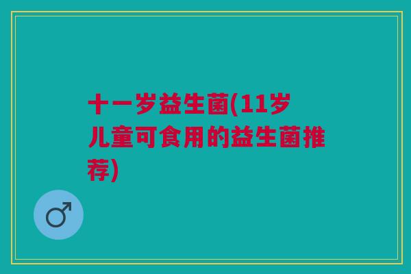 十一岁益生菌(11岁儿童可食用的益生菌推荐) 十一岁益生菌(11岁儿童可食用的益生菌推荐)