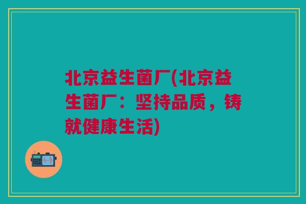 北京益生菌厂(北京益生菌厂:坚持品质,铸就健康生活) 北京益生菌厂(北京益生菌厂:坚持品质,铸就健康生活)