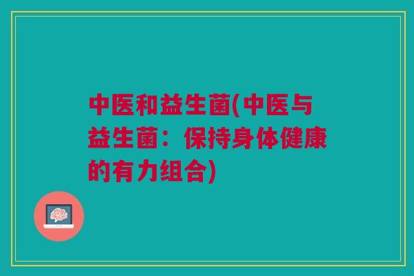 中医和益生菌(中医与益生菌:保持身体健康的有力组合) 中医和益生菌(中医与益生菌:保持身体健康的有力组合)