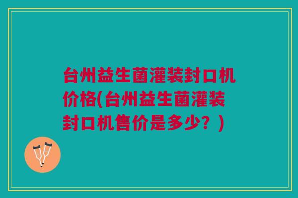 台州益生菌灌装封口机价格(台州益生菌灌装封口机售价是多少?)