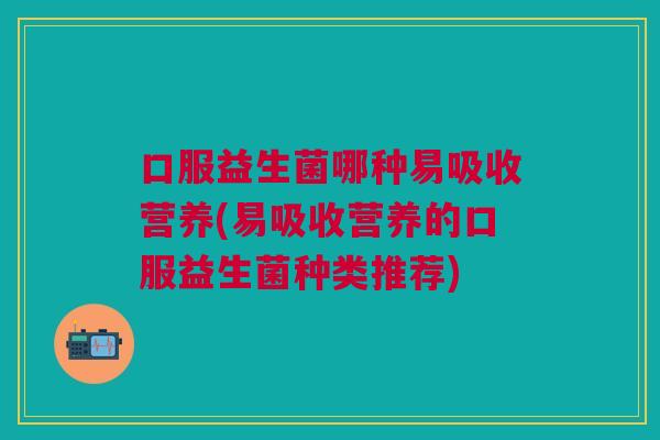 口服益生菌哪种易吸收营养(易吸收营养的口服益生菌种类推荐)