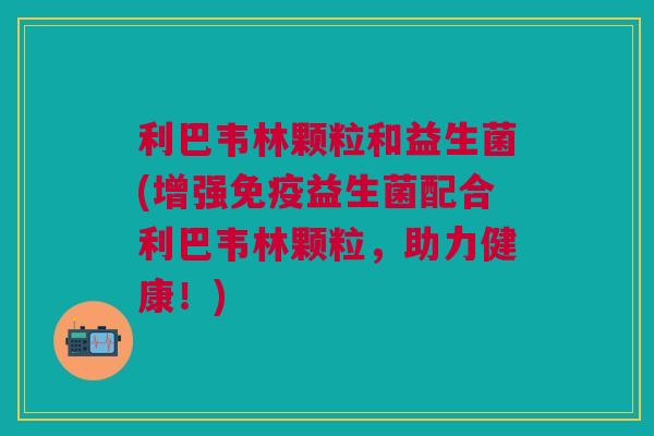 利巴韦林颗粒和益生菌(增强益生菌配合利巴韦林颗粒,助力健康!) 利巴韦林颗粒和益生菌(增强益生菌配合利巴韦林颗粒,助力健康!)