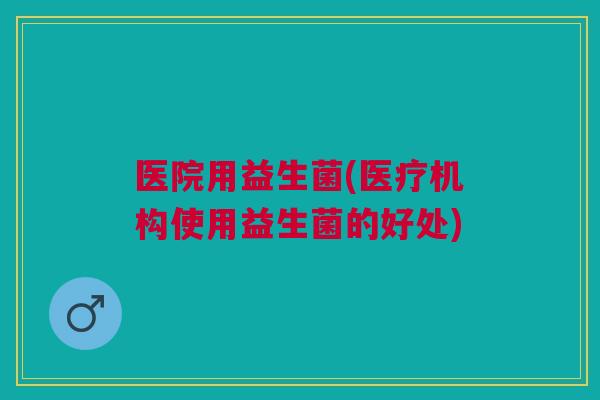 医院用益生菌(医疗机构使用益生菌的好处) 医院用益生菌(医疗机构使用益生菌的好处)