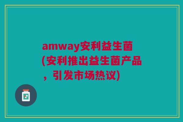 amway安利益生菌(安利推出益生菌产品,引发市场热议) amway安利益生菌(安利推出益生菌产品,引发市场热议)