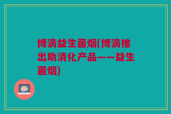 博滴益生菌烟(博滴推出助消化产品——益生菌烟) 博滴益生菌烟(博滴推出助消化产品——益生菌烟)