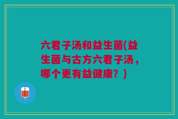 六君子汤和益生菌(益生菌与古方六君子汤,哪个更有益健康?)