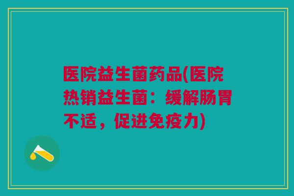 医院益生菌药品(医院热销益生菌:缓解肠胃不适,促进力) 医院益生菌药品(医院热销益生菌:缓解肠胃不适,促进力)