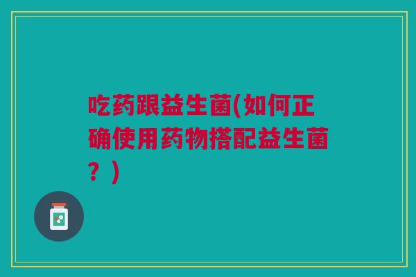 吃药跟益生菌(如何正确使用搭配益生菌?) 吃药跟益生菌(如何正确使用搭配益生菌?)
