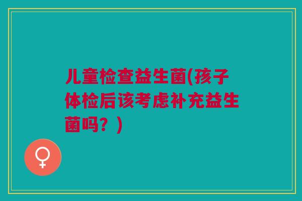 儿童检查益生菌(孩子体检后该考虑补充益生菌吗?)