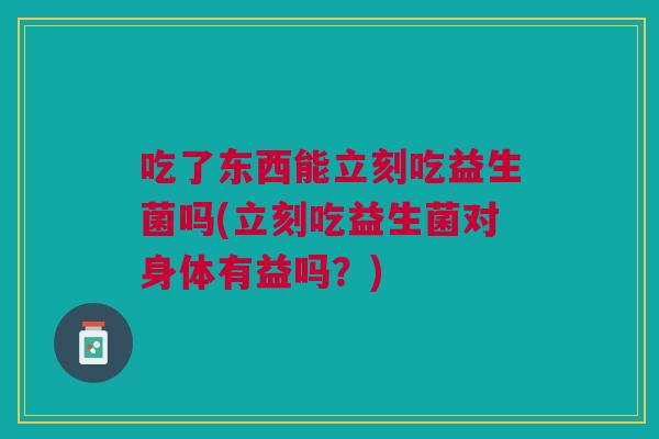吃了东西能立刻吃益生菌吗(立刻吃益生菌对身体有益吗?)