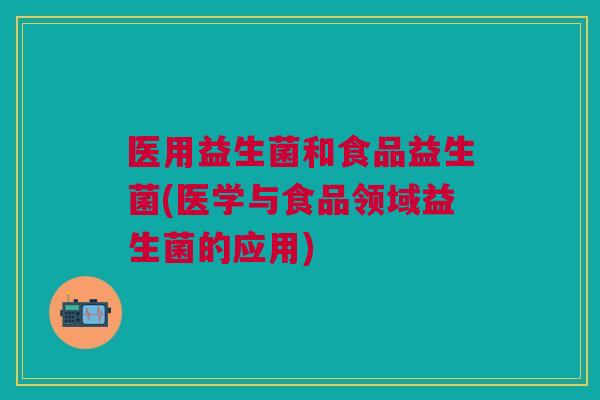 医用益生菌和食品益生菌(医学与食品领域益生菌的应用)