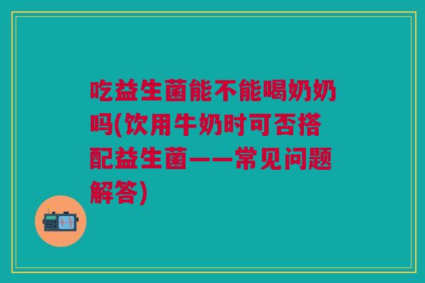 吃益生菌能不能喝奶奶吗(饮用牛奶时可否搭配益生菌——常见问题解答) 吃益生菌能不能喝奶奶吗(饮用牛奶时可否搭配益生菌——常见问题解答)