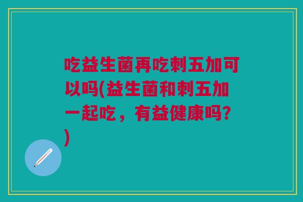 吃益生菌再吃刺五加可以吗(益生菌和刺五加一起吃,有益健康吗?) 吃益生菌再吃刺五加可以吗(益生菌和刺五加一起吃,有益健康吗?)