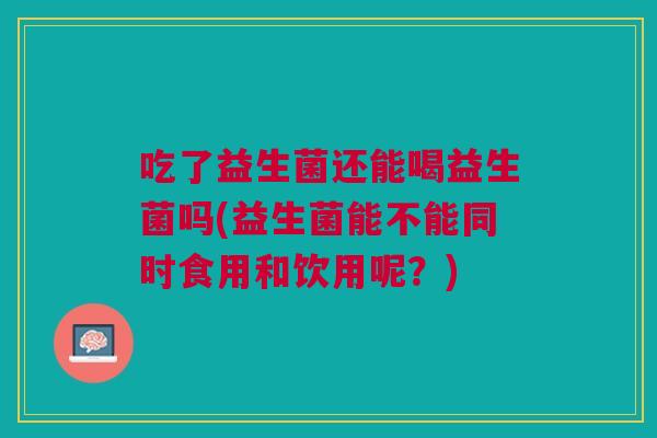 吃了益生菌还能喝益生菌吗(益生菌能不能同时食用和饮用呢?)