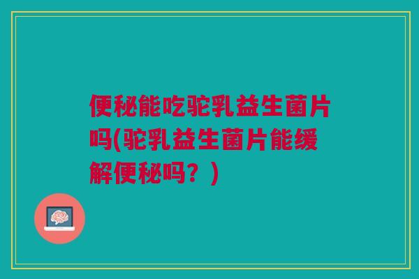 便秘能吃驼乳益生菌片吗(驼乳益生菌片能缓解便秘吗?)