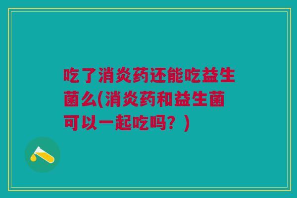 吃了消炎药还能吃益生菌么(消炎药和益生菌可以一起吃吗?)