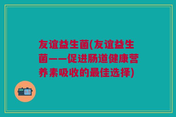 友谊益生菌(友谊益生菌——促进肠道健康营养素吸收的佳选择) 友谊益生菌(友谊益生菌——促进肠道健康营养素吸收的佳选择)