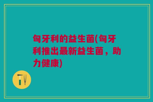 匈牙利的益生菌(匈牙利推出新益生菌,助力健康) 匈牙利的益生菌(匈牙利推出新益生菌,助力健康)