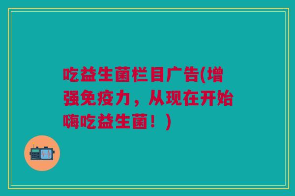 吃益生菌栏目广告(增强免疫力,从现在开始嗨吃益生菌!)