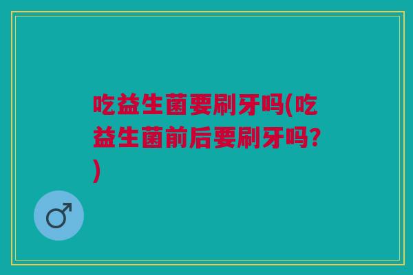 吃益生菌要刷牙吗(吃益生菌前后要刷牙吗?)