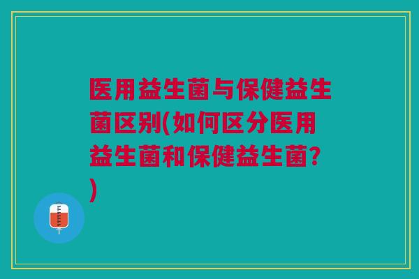 医用益生菌与保健益生菌区别(如何区分医用益生菌和保健益生菌?)