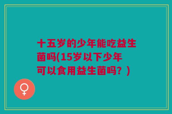 十五岁的少年能吃益生菌吗(15岁以下少年可以食用益生菌吗?) 十五岁的少年能吃益生菌吗(15岁以下少年可以食用益生菌吗?)