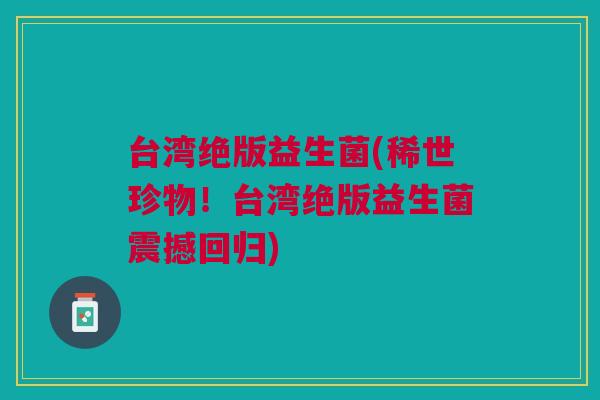 台湾绝版益生菌(稀世珍物!台湾绝版益生菌震撼回归) 台湾绝版益生菌(稀世珍物!台湾绝版益生菌震撼回归)