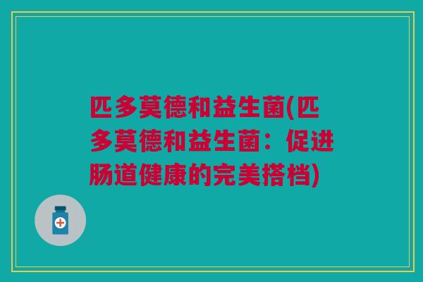 匹多莫德和益生菌(匹多莫德和益生菌:促进肠道健康的完美搭档) 匹多莫德和益生菌(匹多莫德和益生菌:促进肠道健康的完美搭档)