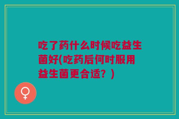 吃了药什么时候吃益生菌好(吃药后何时服用益生菌更合适？)