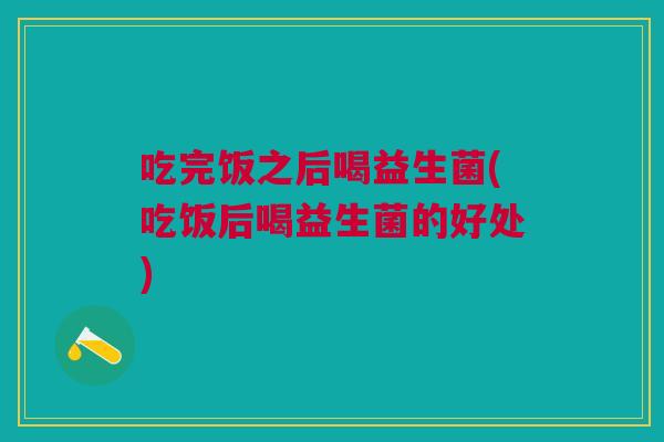 吃完饭之后喝益生菌(吃饭后喝益生菌的好处)