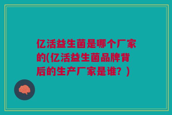 亿活益生菌是哪个厂家的(亿活益生菌品牌背后的生产厂家是谁？)