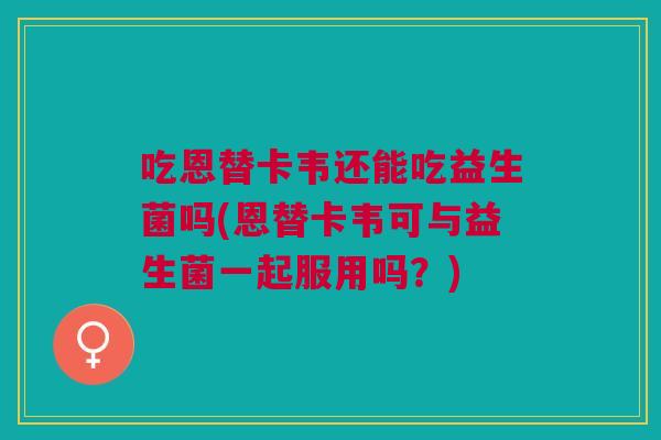 吃恩替卡韦还能吃益生菌吗(恩替卡韦可与益生菌一起服用吗?)
