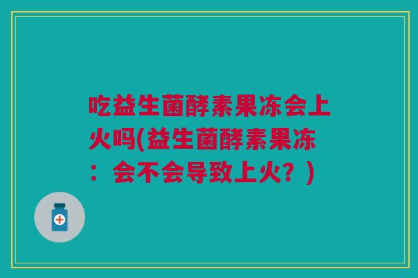 吃益生菌酵素果冻会上火吗(益生菌酵素果冻:会不会导致上火?)