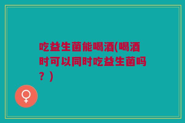 吃益生菌能喝酒(喝酒时可以同时吃益生菌吗?) 吃益生菌能喝酒(喝酒时可以同时吃益生菌吗?)
