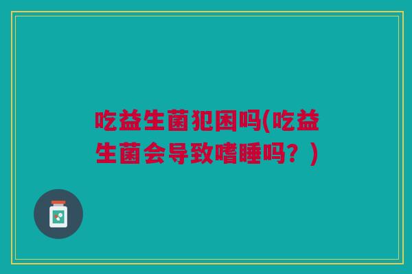 吃益生菌犯困吗(吃益生菌会导致嗜睡吗?) 吃益生菌犯困吗(吃益生菌会导致嗜睡吗?)