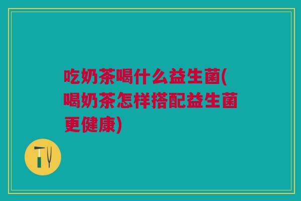 吃奶茶喝什么益生菌(喝奶茶怎样搭配益生菌更健康)