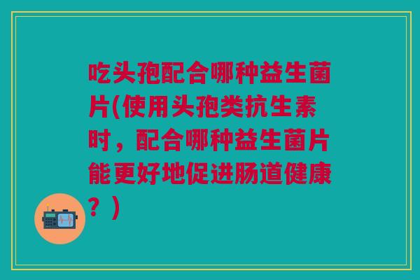 吃头孢配合哪种益生菌片(使用头孢类抗生素时,配合哪种益生菌片能更好地促进肠道健康?) 吃头孢配合哪种益生菌片(使用头孢类抗生素时,配合哪种益生菌片能更好地促进肠道健康?)