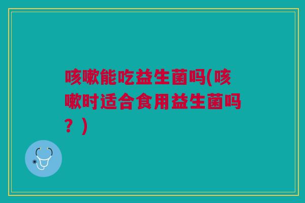咳嗽能吃益生菌吗(咳嗽时适合食用益生菌吗?)