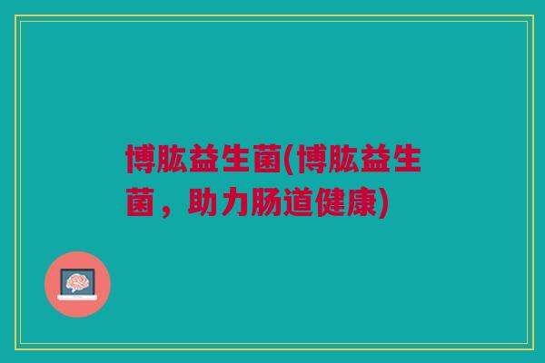 博肱益生菌(博肱益生菌,助力肠道健康) 博肱益生菌(博肱益生菌,助力肠道健康)