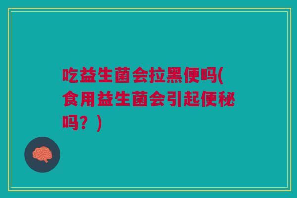 吃益生菌会拉黑便吗(食用益生菌会引起便秘吗?)
