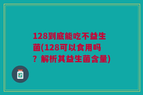 128到底能吃不益生菌(128可以食用吗?解析其益生菌含量)