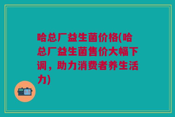 哈总厂益生菌价格(哈总厂益生菌售价大幅下调,助力消费者养生活力)